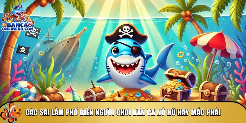Tổng hợp các sai lầm phổ biến khi chơi bắn cá nổ hũ