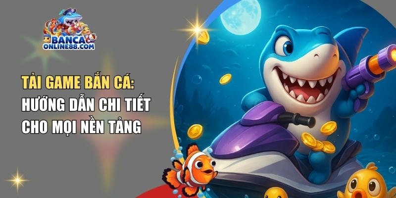 Tải game bắn cá: Hướng dẫn chi tiết cho mọi nền tảng